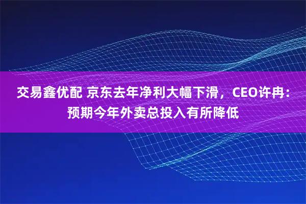 交易鑫优配 京东去年净利大幅下滑，CEO许冉：预期今年外卖总投入有所降低