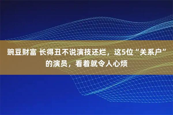 豌豆财富 长得丑不说演技还烂，这5位“关系户”的演员，看着就令人心烦