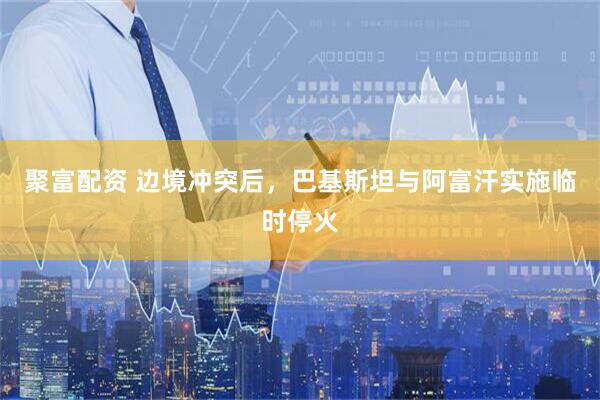 聚富配资 边境冲突后，巴基斯坦与阿富汗实施临时停火