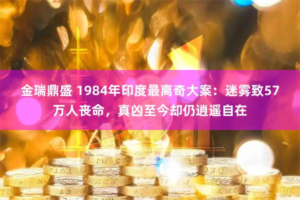 金瑞鼎盛 1984年印度最离奇大案：迷雾致57万人丧命，真凶至今却仍逍遥自在