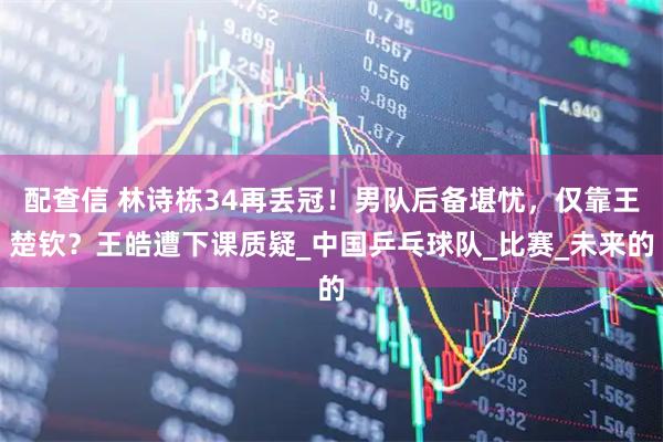 配查信 林诗栋34再丢冠！男队后备堪忧，仅靠王楚钦？王皓遭下课质疑_中国乒乓球队_比赛_未来的