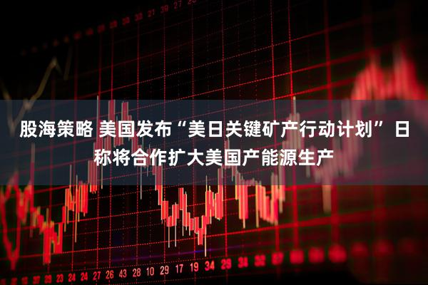 股海策略 美国发布“美日关键矿产行动计划” 日称将合作扩大美国产能源生产
