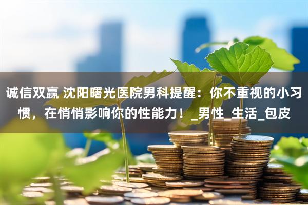 诚信双赢 沈阳曙光医院男科提醒：你不重视的小习惯，在悄悄影响你的性能力！_男性_生活_包皮