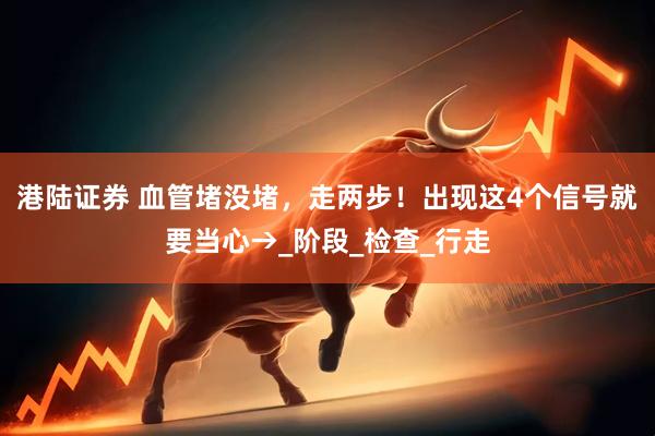 港陆证券 血管堵没堵，走两步！出现这4个信号就要当心→_阶段_检查_行走