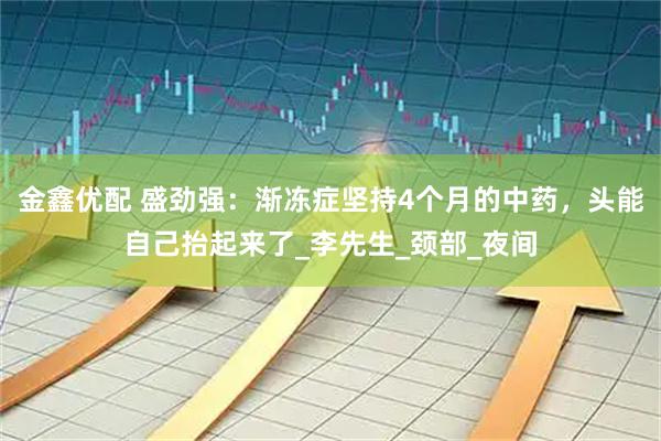 金鑫优配 盛劲强：渐冻症坚持4个月的中药，头能自己抬起来了_李先生_颈部_夜间