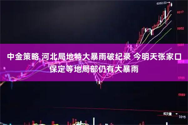 中金策略 河北局地特大暴雨破纪录 今明天张家口保定等地局部仍有大暴雨