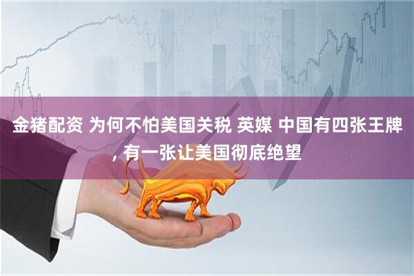 金猪配资 为何不怕美国关税 英媒 中国有四张王牌, 有一张让美国彻底绝望
