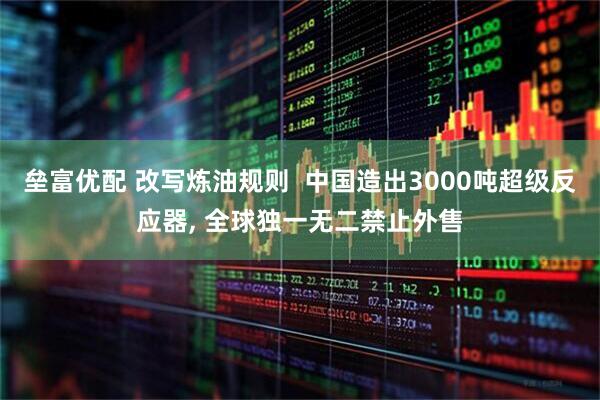 垒富优配 改写炼油规则  中国造出3000吨超级反应器, 全球独一无二禁止外售