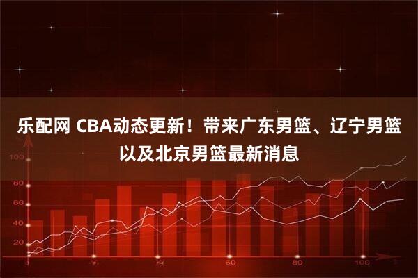乐配网 CBA动态更新！带来广东男篮、辽宁男篮以及北京男篮最新消息