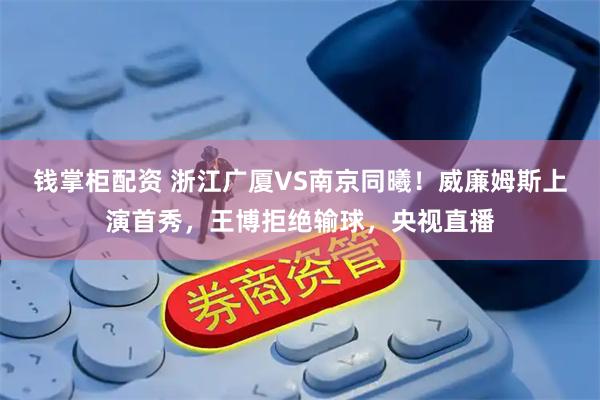 钱掌柜配资 浙江广厦VS南京同曦！威廉姆斯上演首秀，王博拒绝输球，央视直播
