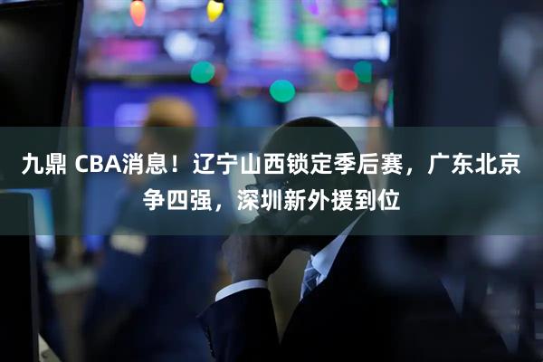 九鼎 CBA消息！辽宁山西锁定季后赛，广东北京争四强，深圳新外援到位