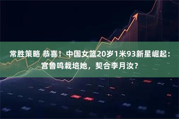 常胜策略 恭喜！中国女篮20岁1米93新星崛起：宫鲁鸣栽培她，契合李月汝？