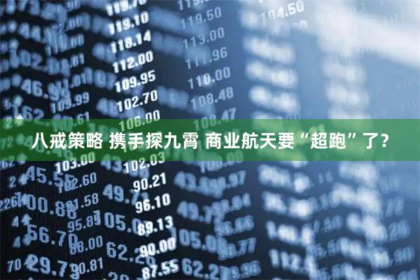 八戒策略 携手探九霄 商业航天要“超跑”了？