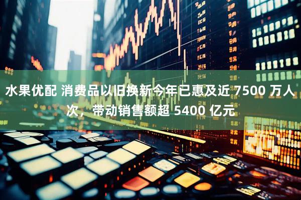 水果优配 消费品以旧换新今年已惠及近 7500 万人次，带动销售额超 5400 亿元