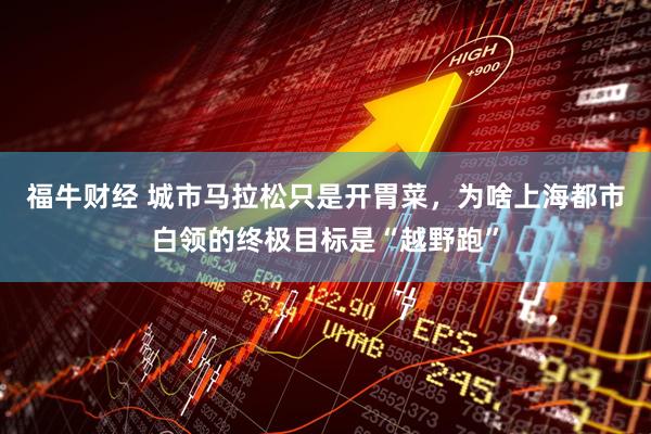 福牛财经 城市马拉松只是开胃菜，为啥上海都市白领的终极目标是“越野跑”