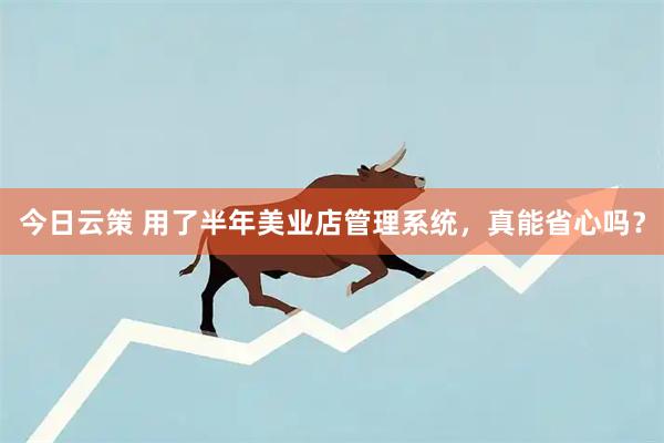 今日云策 用了半年美业店管理系统，真能省心吗？
