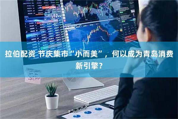 拉伯配资 节庆集市“小而美”，何以成为青岛消费新引擎？