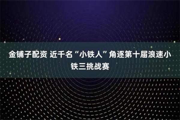 金铺子配资 近千名“小铁人”角逐第十届浪速小铁三挑战赛