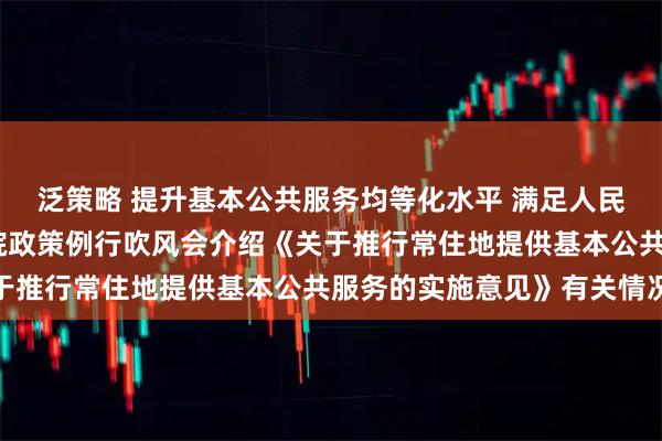 泛策略 提升基本公共服务均等化水平 满足人民美好生活需要——国务院政策例行吹风会介绍《关于推行常住地提供基本公共服务的实施意见》有关情况