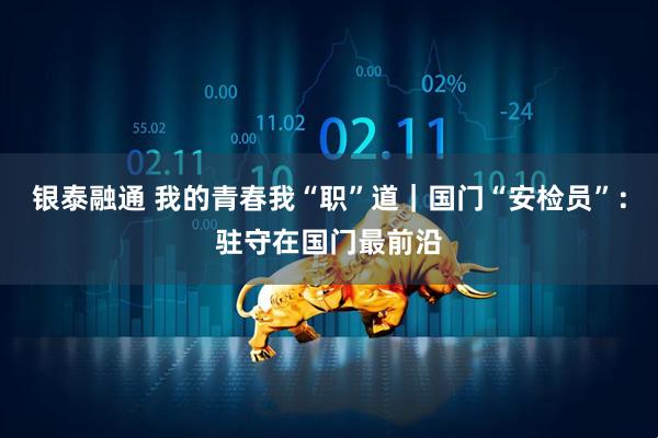 银泰融通 我的青春我“职”道｜国门“安检员”：驻守在国门最前沿