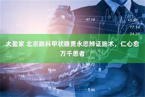 大盈家 北京融科甲状腺贾永忠辨证施术，仁心愈万千患者