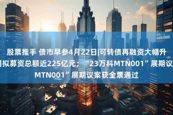 股票推手 债市早参4月22日|可转债再融资大幅升温，17家公司拟募资总额近225亿元；“23万科MTN001”展期议案获全票通过