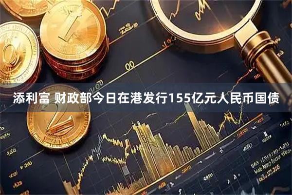 添利富 财政部今日在港发行155亿元人民币国债