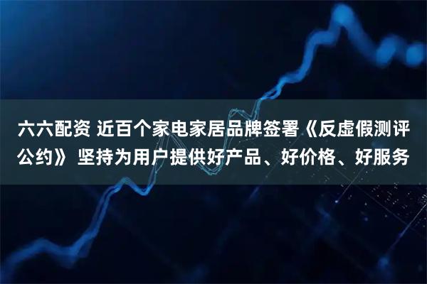 六六配资 近百个家电家居品牌签署《反虚假测评公约》 坚持为用户提供好产品、好价格、好服务