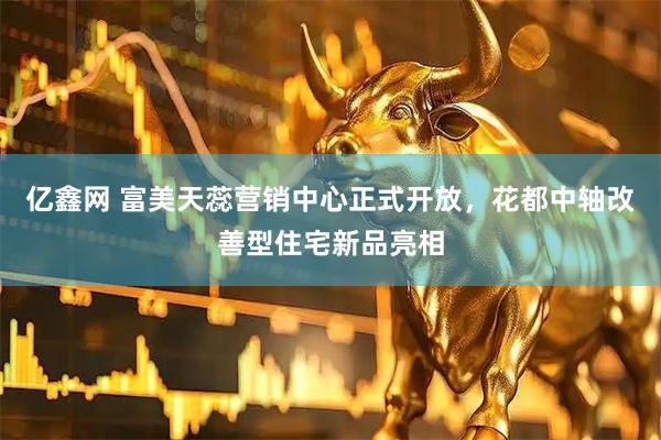 亿鑫网 富美天蕊营销中心正式开放，花都中轴改善型住宅新品亮相