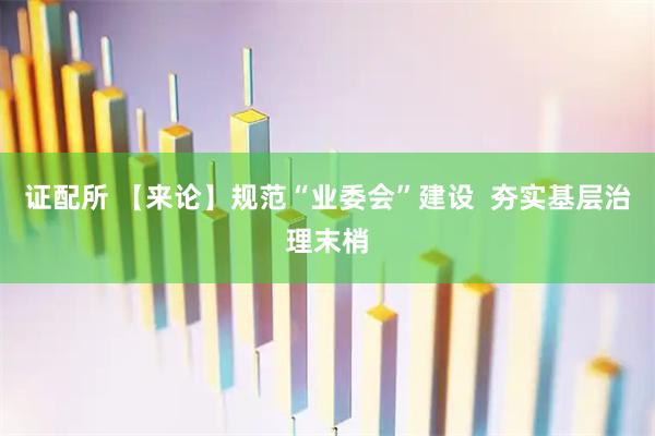证配所 【来论】规范“业委会”建设  夯实基层治理末梢
