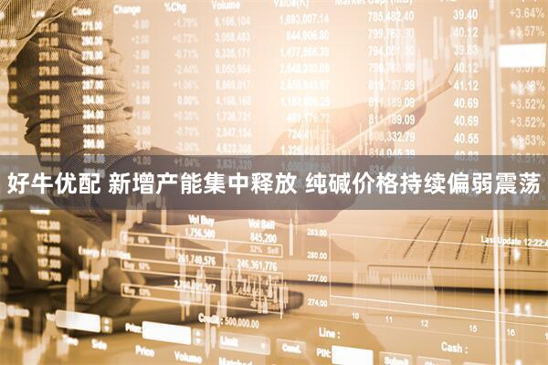 好牛优配 新增产能集中释放 纯碱价格持续偏弱震荡