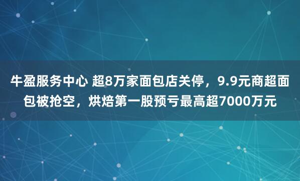 牛盈服务中心 超8万家面包店关停，9.9元商超面包被抢空，烘焙第一股预亏最高超7000万元