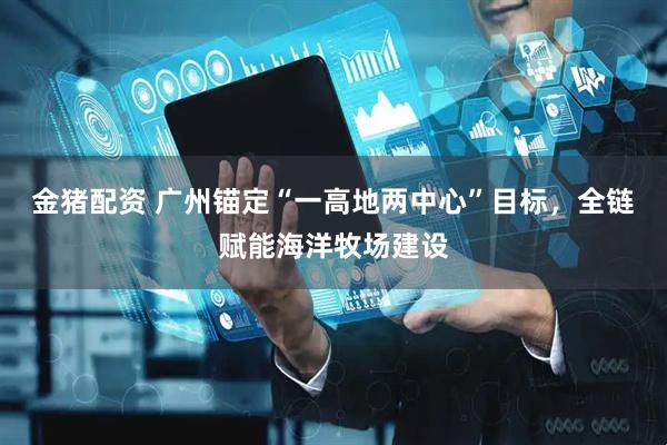 金猪配资 广州锚定“一高地两中心”目标，全链赋能海洋牧场建设