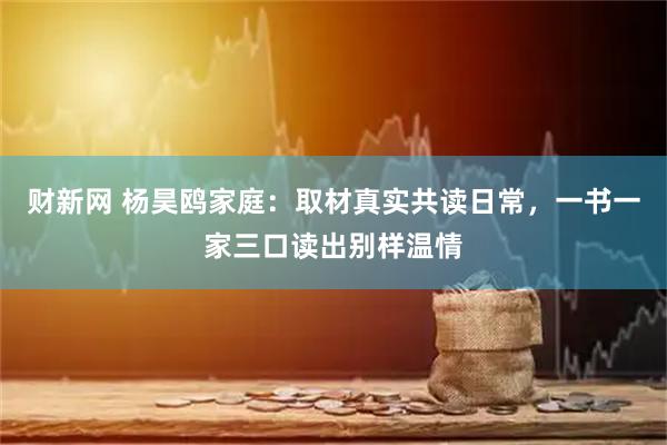 财新网 杨昊鸥家庭：取材真实共读日常，一书一家三口读出别样温情