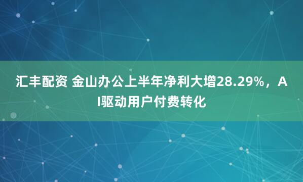 汇丰配资 金山办公上半年净利大增28.29%，AI驱动用户付费转化
