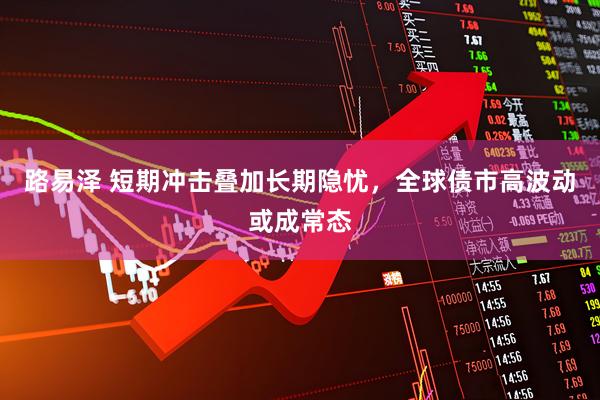 路易泽 短期冲击叠加长期隐忧，全球债市高波动或成常态